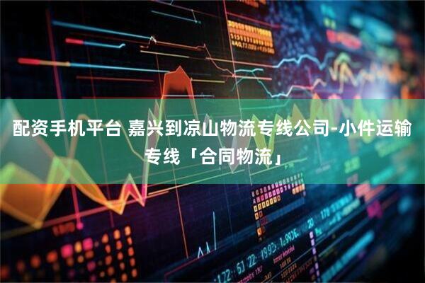 配资手机平台 嘉兴到凉山物流专线公司-小件运输专线「合同物流」