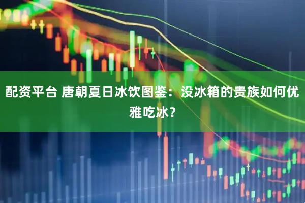 配资平台 唐朝夏日冰饮图鉴：没冰箱的贵族如何优雅吃冰？