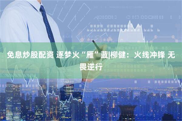 免息炒股配资 逐梦火“雁”蓝|柳健：火线冲锋 无畏逆行