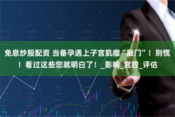 免息炒股配资 当备孕遇上子宫肌瘤“敲门”！别慌！看过这些您就明白了！_影响_宫腔_评估
