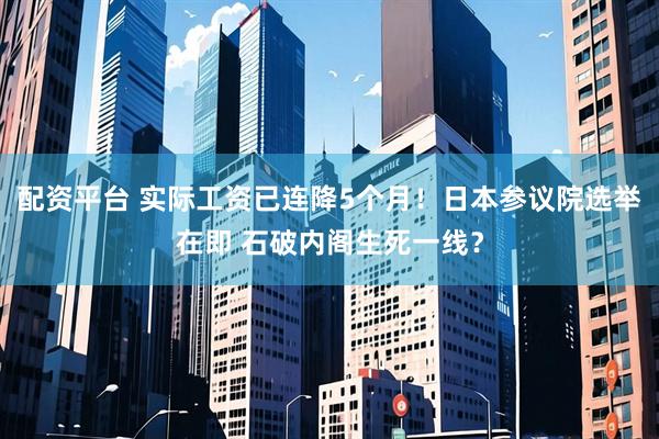 配资平台 实际工资已连降5个月！日本参议院选举在即 石破内阁生死一线？