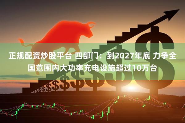 正规配资炒股平台 四部门：到2027年底 力争全国范围内大功率充电设施超过10万台