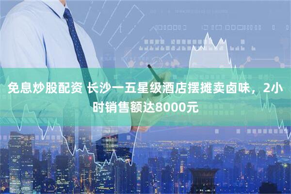 免息炒股配资 长沙一五星级酒店摆摊卖卤味，2小时销售额达8000元
