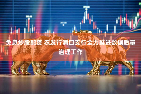 免息炒股配资 农发行浦口支行全力推进数据质量治理工作