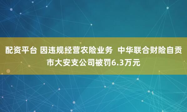 配资平台 因违规经营农险业务  中华联合财险自贡市大安支公司被罚6.3万元