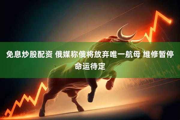 免息炒股配资 俄媒称俄将放弃唯一航母 维修暂停命运待定