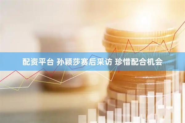 配资平台 孙颖莎赛后采访 珍惜配合机会