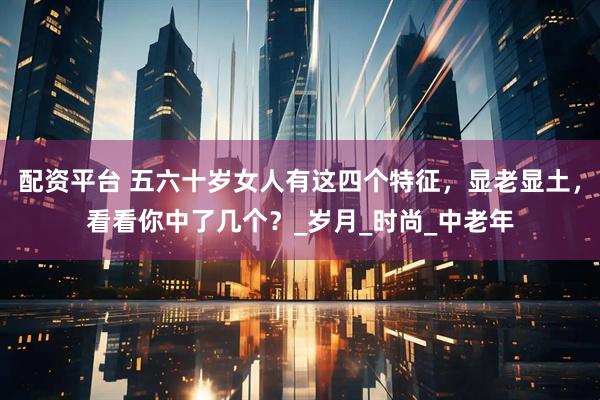 配资平台 五六十岁女人有这四个特征，显老显土，看看你中了几个？_岁月_时尚_中老年