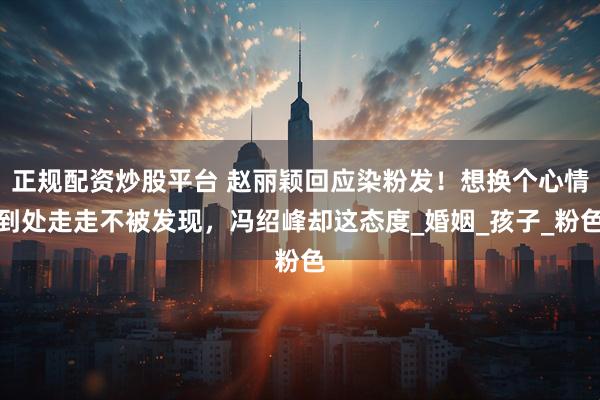 正规配资炒股平台 赵丽颖回应染粉发！想换个心情到处走走不被发现，冯绍峰却这态度_婚姻_孩子_粉色