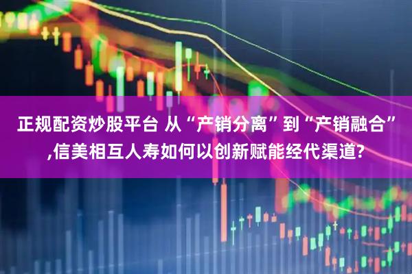 正规配资炒股平台 从“产销分离”到“产销融合”,信美相互人寿如何以创新赋能经代渠道?