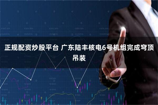 正规配资炒股平台 广东陆丰核电6号机组完成穹顶吊装