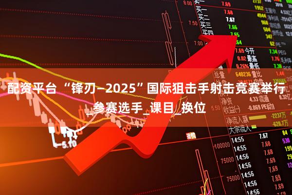 配资平台 “锋刃—2025”国际狙击手射击竞赛举行_参赛选手_课目_换位