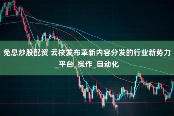 免息炒股配资 云梭发布革新内容分发的行业新势力_平台_操作_自动化